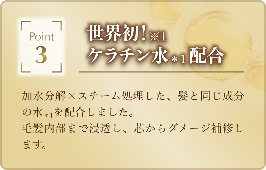 「世界初！（※1）ケラチン水（*1）配合」加水分解 × スチーム処理した、髪と同じ成分の水（*1）を配合しました。毛髪内部まで浸透し、芯からダメージ補修します。