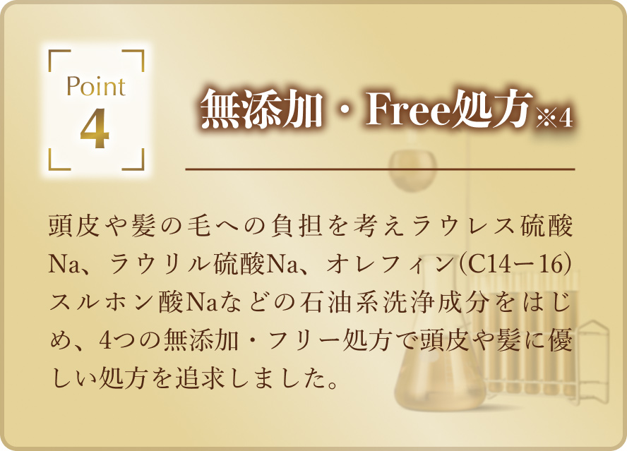 「無添加・Free処方（※4）」頭皮や髪の毛への負担を考えラウレス硫酸Na、ラウリル硫酸Na、オレフィン(C14ー16)スルホン酸Naなどの石油系洗浄成分をはじめ、4つの無添加・フリー処方で頭皮や髪に優しい処方を追求しました。