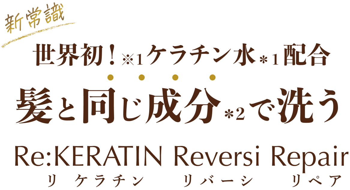 『新常識』世界初！（※1）ケラチン水（*1）配合 髪と同じ成分（*2）で洗う「Re:KERATIN（リ:ケラチン） Reversi Repair」