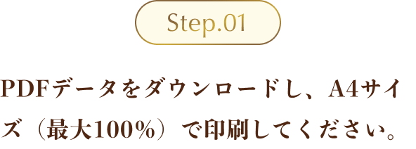 Step01 ：PDFデータをダウンロードし、A4サイズ（最大100％）で印刷してください。