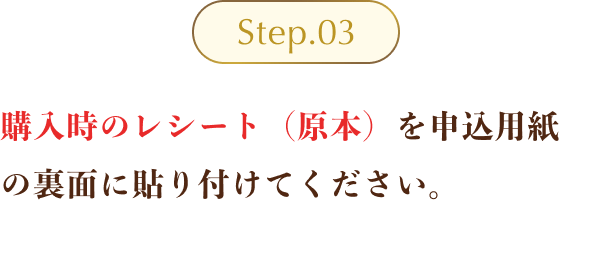 Step03 ：購入時のレシート（原本）を申込用紙の裏面に貼り付けてください。(※レシートには「ご購入日・ご購入商品名・ご購入金額・ご購入店舗名」の記載が必要となり、クレジットカードお客様控え等の原本以外の書類ではご応募いただけません。)