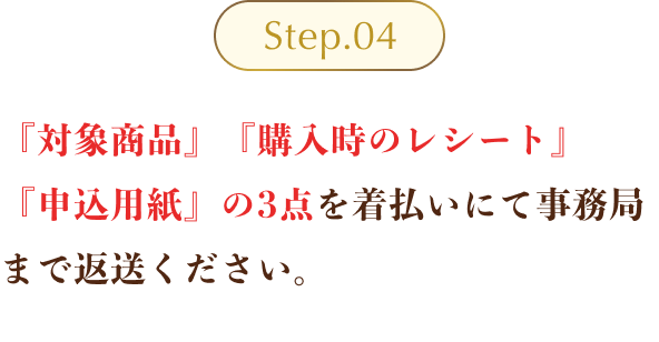 Step04 ：『対象商品』『購入時のレシート』『申込用紙』の3点を着払いにて事務局まで返送ください。（※対象商品は液漏れ防止のため、ビニール袋に入れた上で梱包ください。1点でも不備があれば対象外となります。ご返送の際は、60サイズにて発送いただきますようご協力をお願いいたします。元払いにて発送された場合、送料の返金はいたしかねます。）