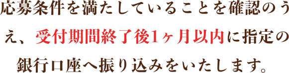 応募条件を満たしていることを確認のうえ、受付期間終了後1ヶ月以内に指定の銀行口座へ振り込みをいたします。