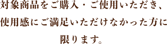 対象商品をご購入・ご使用いただき、使用感にご満足いただけなかった方に限ります。